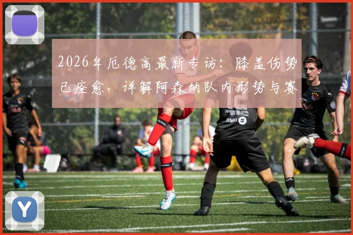 2026年厄德高最新专访:膝盖伤势已痊愈,详解阿森纳队内形势与赛季目标展望