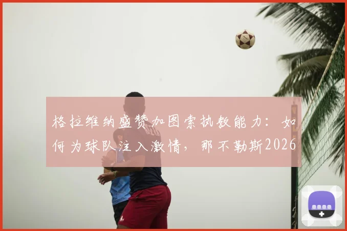 格拉维纳盛赞加图索执教能力:如何为球队注入激情,那不勒斯2026战绩变化深度解读