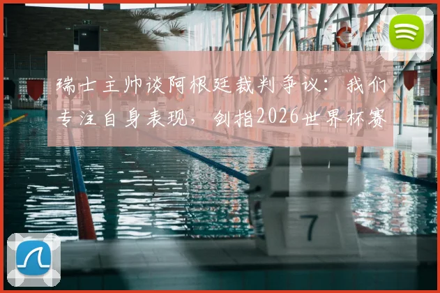 瑞士主帅谈阿根廷裁判争议：我们专注自身表现，剑指2026世界杯赛场见真章
