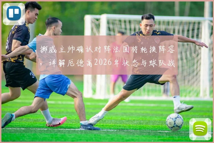 挪威主帅确认对阵法国将轮换阵容，详解厄德高2026年状态与球队战术安排