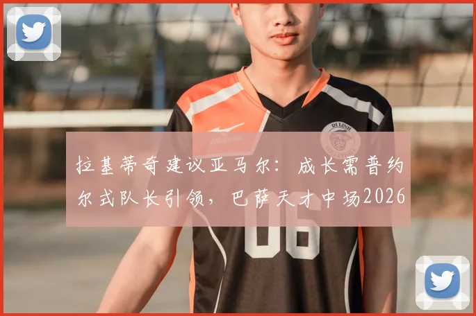 拉基蒂奇建议亚马尔：成长需普约尔式队长引领，巴萨天才中场2026前路解析