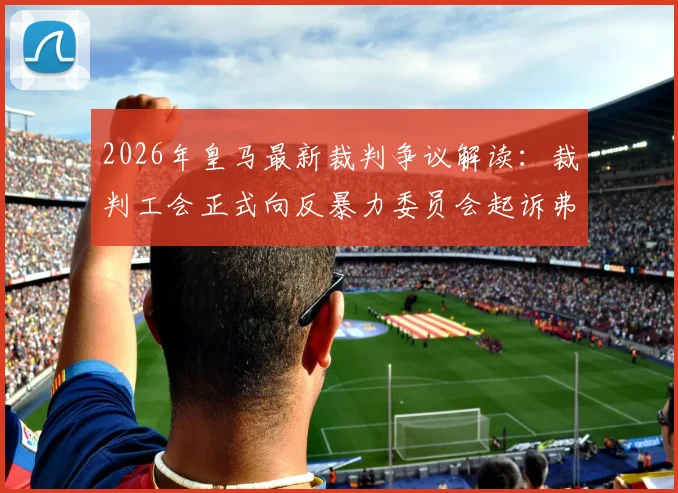 2026年皇马最新裁判争议解读：裁判工会正式向反暴力委员会起诉弗洛伦蒂诺与皇马电视台
