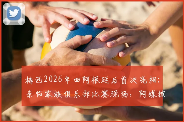 梅西2026年回阿根廷后首次亮相:亲临家族俱乐部比赛现场,阿媒披露观赛细节与背后故事