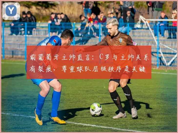 前葡萄牙主帅直言：C罗与主帅关系有裂痕，尊重球队层级秩序是关键问题